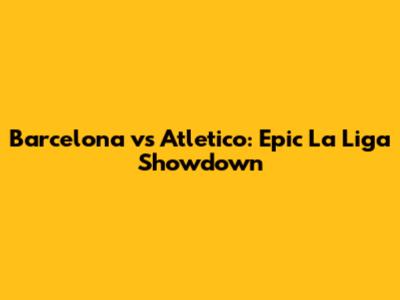 Barcelona vs Atletico: Epic La Liga Showdown