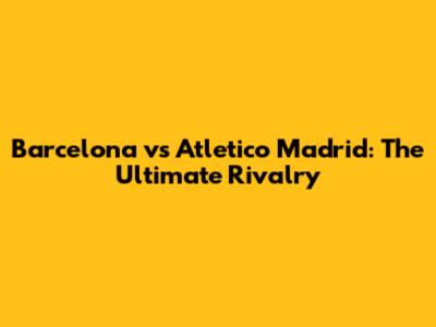 Barcelona vs Atletico Madrid: The Ultimate Rivalry