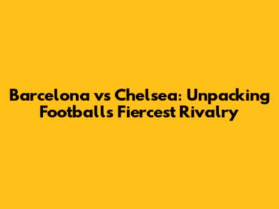 Barcelona vs Chelsea: Unpacking Football's Fiercest Rivalry