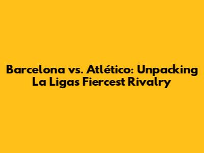 Barcelona vs. Atlético: Unpacking La Liga's Fiercest Rivalry