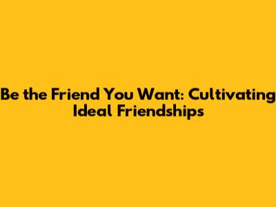 Be the Friend You Want: Cultivating Ideal Friendships