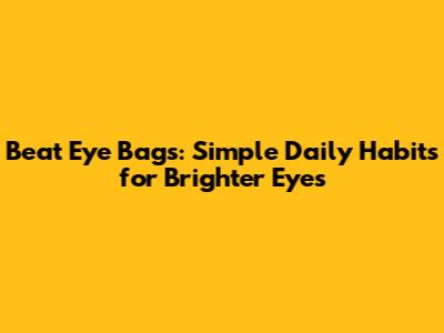 Beat Eye Bags: Simple Daily Habits for Brighter Eyes