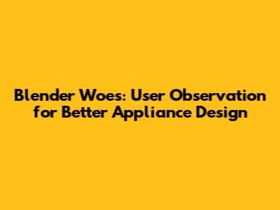 Blender Woes: User Observation for Better Appliance Design