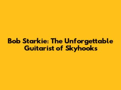 Bob Starkie: The Unforgettable Guitarist of Skyhooks