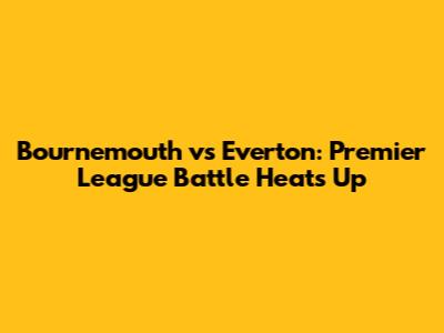 Bournemouth vs Everton: Premier League Battle Heats Up