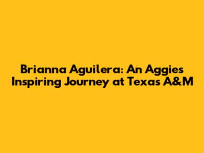 Brianna Aguilera: An Aggie's Inspiring Journey at Texas A&M
