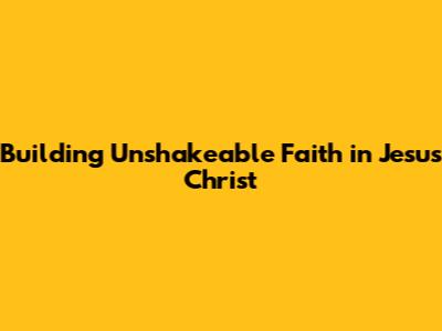 Building Unshakeable Faith in Jesus Christ
