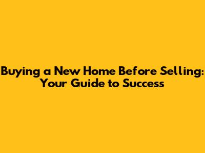 Buying a New Home Before Selling: Your Guide to Success