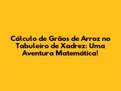 Cálculo de Grãos de Arroz no Tabuleiro de Xadrez: Uma Aventura Matemática!