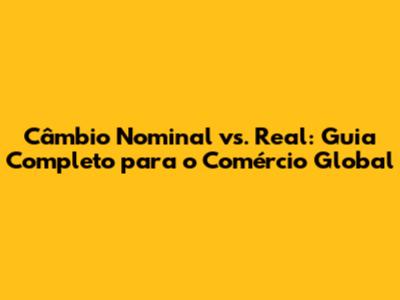 Câmbio Nominal vs. Real: Guia Completo para o Comércio Global