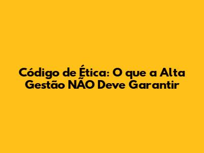 Código de Ética: O que a Alta Gestão NÃO Deve Garantir