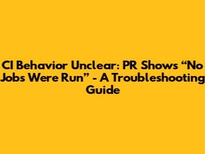CI Behavior Unclear: PR Shows “No Jobs Were Run” - A Troubleshooting Guide