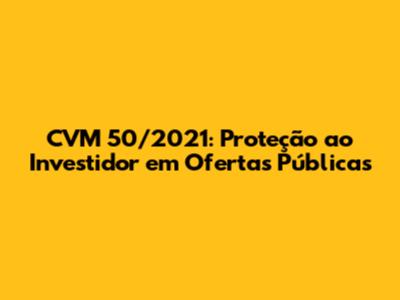 CVM 50/2021: Proteção ao Investidor em Ofertas Públicas