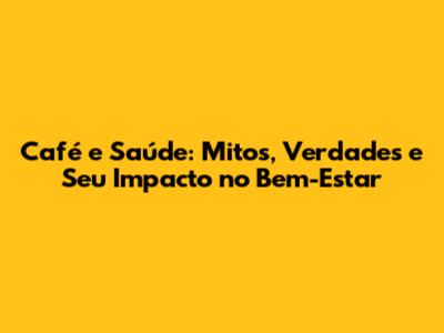 Café e Saúde: Mitos, Verdades e Seu Impacto no Bem-Estar
