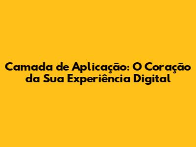 Camada de Aplicação: O Coração da Sua Experiência Digital