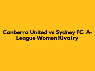 Canberra United vs Sydney FC: A-League Women Rivalry