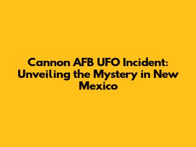 Cannon AFB UFO Incident: Unveiling the Mystery in New Mexico