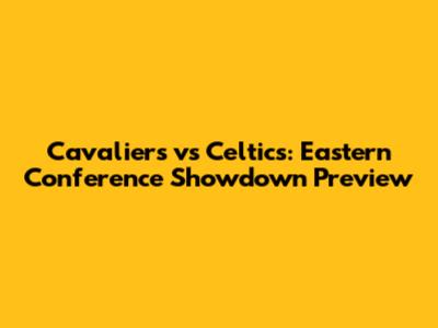 Cavaliers vs Celtics: Eastern Conference Showdown Preview