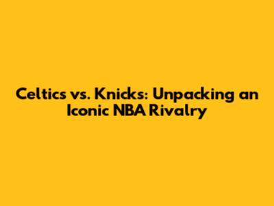 Celtics vs. Knicks: Unpacking an Iconic NBA Rivalry