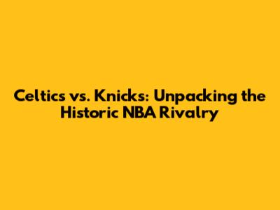 Celtics vs. Knicks: Unpacking the Historic NBA Rivalry