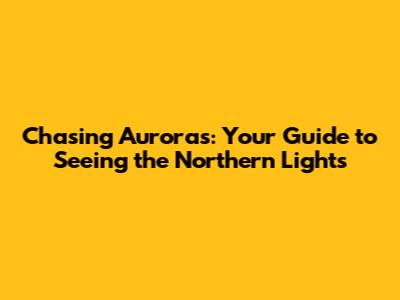 Chasing Auroras: Your Guide to Seeing the Northern Lights