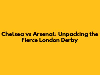 Chelsea vs Arsenal: Unpacking the Fierce London Derby