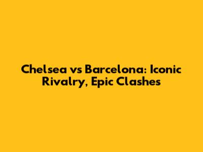 Chelsea vs Barcelona: Iconic Rivalry, Epic Clashes