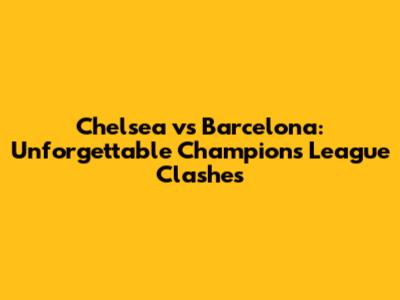 Chelsea vs Barcelona: Unforgettable Champions League Clashes