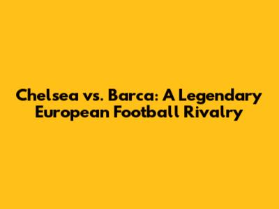 Chelsea vs. Barca: A Legendary European Football Rivalry