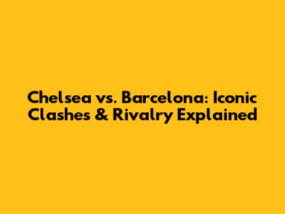 Chelsea vs. Barcelona: Iconic Clashes & Rivalry Explained