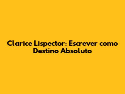 Clarice Lispector: Escrever como Destino Absoluto