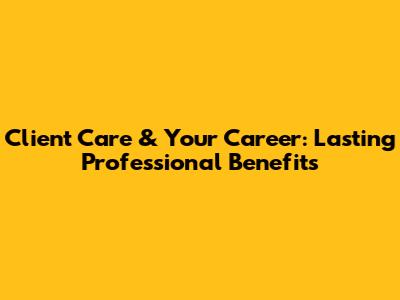 Client Care & Your Career: Lasting Professional Benefits