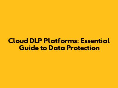Cloud DLP Platforms: Essential Guide to Data Protection