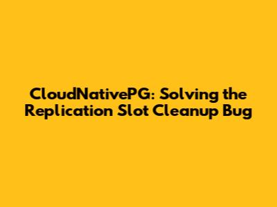 CloudNativePG: Solving the Replication Slot Cleanup Bug