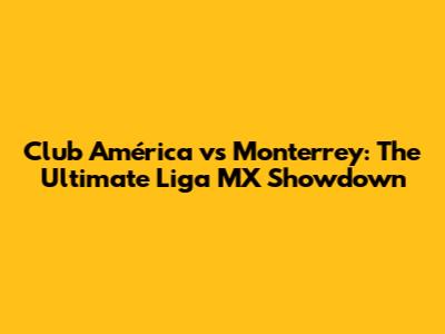 Club América vs Monterrey: The Ultimate Liga MX Showdown