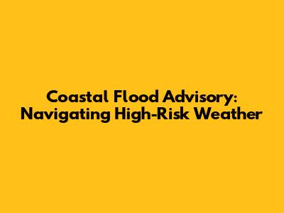 Coastal Flood Advisory: Navigating High-Risk Weather