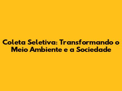 Coleta Seletiva: Transformando o Meio Ambiente e a Sociedade