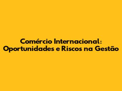 Comércio Internacional: Oportunidades e Riscos na Gestão
