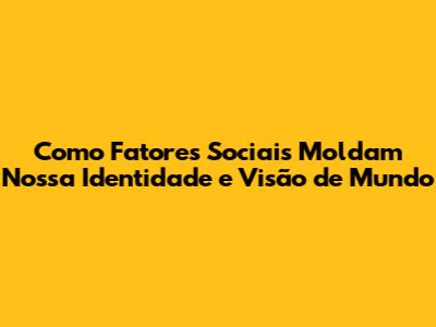 Como Fatores Sociais Moldam Nossa Identidade e Visão de Mundo
