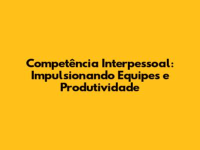 Competência Interpessoal: Impulsionando Equipes e Produtividade