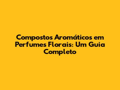 Compostos Aromáticos em Perfumes Florais: Um Guia Completo