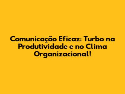 Comunicação Eficaz: Turbo na Produtividade e no Clima Organizacional!