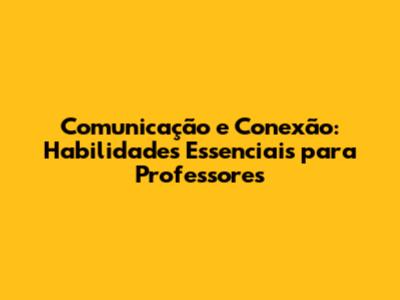 Comunicação e Conexão: Habilidades Essenciais para Professores