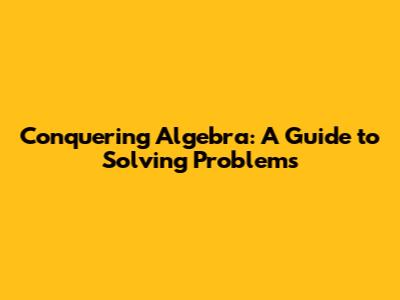 Conquering Algebra: A Guide to Solving Problems
