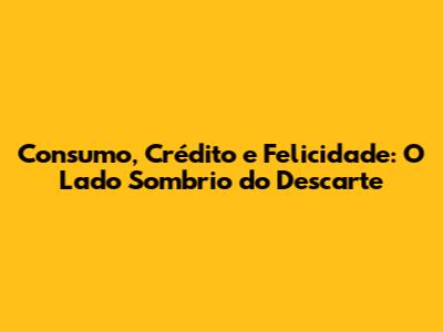 Consumo, Crédito e Felicidade: O Lado Sombrio do Descarte