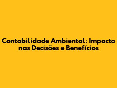 Contabilidade Ambiental: Impacto nas Decisões e Benefícios