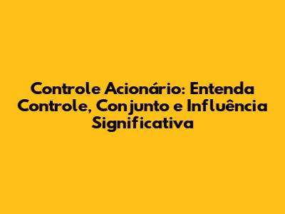 Controle Acionário: Entenda Controle, Conjunto e Influência Significativa