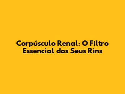 Corpúsculo Renal: O Filtro Essencial dos Seus Rins