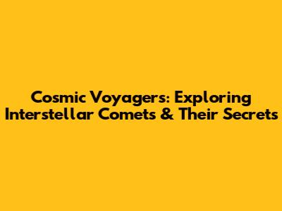 Cosmic Voyagers: Exploring Interstellar Comets & Their Secrets