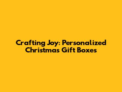 Crafting Joy: Personalized Christmas Gift Boxes